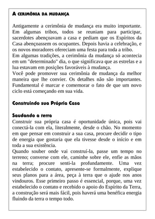 A CERIMÔNIA DA MUDANÇA
Antigamente a cerimônia de mudança era muito importante.
Em algumas tribos, todos se reuniam para participar,
sacerdotes abençoavam a casa e pediam que os Espíritos da
Casa abençoassem os ocupantes. Depois havia a celebração, e
os novos moradores ofereciam uma festa para toda a tribo.
Em algumas tradições, a cerimônia da mudança só acontecia
em um "determinado" dia, o que significava que as estrelas e a
lua estavam em posições favoráveis à mudança.
Você pode promover sua cerimônia de mudança da melhor
maneira que lhe convier. Os detalhes não são importantes.
Fundamental é marcar e comemorar o fato de que um novo
ciclo está começando em sua vida.
Construindo sua Própria Casa
Saudando a terra
Construir sua própria casa é oportunidade única, pois vai
conectá-la com ela, literalmente, desde o chão. No momento
em que pensar em construir a sua casa, procure decidir o tipo
de energia que gostaria que ela tivesse desde o início e em
toda a sua existência.
Quando souber onde vai construí-la, passe um tempo no
terreno; converse com ele, caminhe sobre ele, enfie as mãos
na terra; procure senti-la profundamente. Uma vez
estabelecido o contato, apresente-se formalmente, explique
seus planos para a área, peça à terra que o ajude nos anos
vindouros. Esse primeiro passo é essencial, porque, uma vez
estabelecido o contato e recebido o apoio do Espírito da Terra,
a construção será mais fácil, pois haverá uma benéfica energia
fluindo da terra o tempo todo.
 