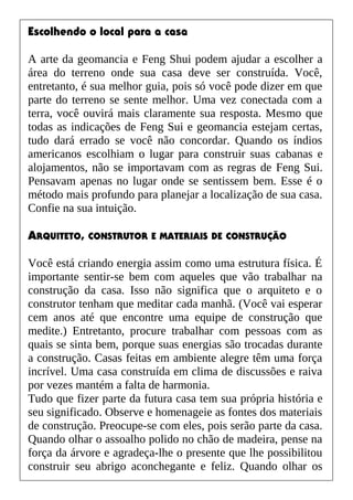 Escolhendo o local para a casa
A arte da geomancia e Feng Shui podem ajudar a escolher a
área do terreno onde sua casa deve ser construída. Você,
entretanto, é sua melhor guia, pois só você pode dizer em que
parte do terreno se sente melhor. Uma vez conectada com a
terra, você ouvirá mais claramente sua resposta. Mesmo que
todas as indicações de Feng Sui e geomancia estejam certas,
tudo dará errado se você não concordar. Quando os índios
americanos escolhiam o lugar para construir suas cabanas e
alojamentos, não se importavam com as regras de Feng Sui.
Pensavam apenas no lugar onde se sentissem bem. Esse é o
método mais profundo para planejar a localização de sua casa.
Confie na sua intuição.
ARQUITETO, CONSTRUTOR E MATERIAIS DE CONSTRUÇÃO
Você está criando energia assim como uma estrutura física. É
importante sentir-se bem com aqueles que vão trabalhar na
construção da casa. Isso não significa que o arquiteto e o
construtor tenham que meditar cada manhã. (Você vai esperar
cem anos até que encontre uma equipe de construção que
medite.) Entretanto, procure trabalhar com pessoas com as
quais se sinta bem, porque suas energias são trocadas durante
a construção. Casas feitas em ambiente alegre têm uma força
incrível. Uma casa construída em clima de discussões e raiva
por vezes mantém a falta de harmonia.
Tudo que fizer parte da futura casa tem sua própria história e
seu significado. Observe e homenageie as fontes dos materiais
de construção. Preocupe-se com eles, pois serão parte da casa.
Quando olhar o assoalho polido no chão de madeira, pense na
força da árvore e agradeça-lhe o presente que lhe possibilitou
construir seu abrigo aconchegante e feliz. Quando olhar os
 
