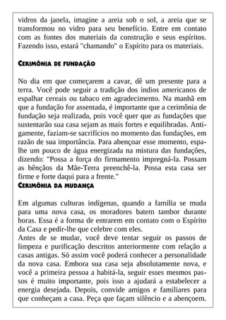 vidros da janela, imagine a areia sob o sol, a areia que se
transformou no vidro para seu benefício. Entre em contato
com as fontes dos materiais da construção e seus espíritos.
Fazendo isso, estará "chamando" o Espírito para os materiais.
CERIMÔNIA DE FUNDAÇÃO
No dia em que começarem a cavar, dê um presente para a
terra. Você pode seguir a tradição dos índios americanos de
espalhar cereais ou tabaco em agradecimento. Na manhã em
que a fundação for assentada, é importante que a cerimônia de
fundação seja realizada, pois você quer que as fundações que
sustentarão sua casa sejam as mais fortes e equilibradas. Anti-
gamente, faziam-se sacrifícios no momento das fundações, em
razão de sua importância. Para abençoar esse momento, espa-
lhe um pouco de água energizada na mistura das fundações,
dizendo: "Possa a força do firmamento impregná-la. Possam
as bênçãos da Mãe-Terra preenchê-la. Possa esta casa ser
firme e forte daqui para a frente."
CERIMÔNIA DA MUDANÇA
Em algumas culturas indígenas, quando a família se muda
para uma nova casa, os moradores batem tambor durante
horas. Essa é a forma de entrarem em contato com o Espírito
da Casa e pedir-lhe que celebre com eles.
Antes de se mudar, você deve tentar seguir os passos de
limpeza e purificação descritos anteriormente com relação a
casas antigas. Só assim você poderá conhecer a personalidade
da nova casa. Embora sua casa seja absolutamente nova, e
você a primeira pessoa a habitá-la, seguir esses mesmos pas-
sos é muito importante, pois isso a ajudará a estabelecer a
energia desejada. Depois, convide amigos e familiares para
que conheçam a casa. Peça que façam silêncio e a abençoem.
 