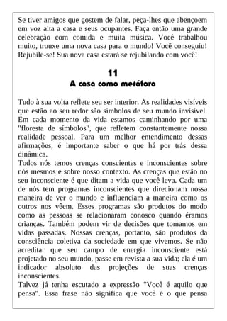 Se tiver amigos que gostem de falar, peça-lhes que abençoem
em voz alta a casa e seus ocupantes. Faça então uma grande
celebração com comida e muita música. Você trabalhou
muito, trouxe uma nova casa para o mundo! Você conseguiu!
Rejubile-se! Sua nova casa estará se rejubilando com você!
11
A casa como metáfora
Tudo à sua volta reflete seu ser interior. As realidades visíveis
que estão ao seu redor são símbolos de seu mundo invisível.
Em cada momento da vida estamos caminhando por uma
"floresta de símbolos", que refletem constantemente nossa
realidade pessoal. Para um melhor entendimento dessas
afirmações, é importante saber o que há por trás dessa
dinâmica.
Todos nós temos crenças conscientes e inconscientes sobre
nós mesmos e sobre nosso contexto. As crenças que estão no
seu inconsciente é que ditam a vida que você leva. Cada um
de nós tem programas inconscientes que direcionam nossa
maneira de ver o mundo e influenciam a maneira como os
outros nos vêem. Esses programas são produtos do modo
como as pessoas se relacionaram conosco quando éramos
crianças. Também podem vir de decisões que tomamos em
vidas passadas. Nossas crenças, portanto, são produtos da
consciência coletiva da sociedade em que vivemos. Se não
acreditar que seu campo de energia inconsciente está
projetado no seu mundo, passe em revista a sua vida; ela é um
indicador absoluto das projeções de suas crenças
inconscientes.
Talvez já tenha escutado a expressão "Você é aquilo que
pensa". Essa frase não significa que você é o que pensa
 
