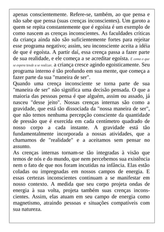 apenas conscientemente. Refere-se, também, ao que pensa e
não sabe que pensa (suas crenças inconscientes). Um garoto a
quem se repita constantemente que é egoísta é um exemplo de
como nascem as crenças inconscientes. As faculdades críticas
da criança ainda não são suficientemente fortes para rejeitar
esse programa negativo; assim, seu inconsciente aceita a idéia
de que é egoísta. A partir daí, essa crença passa a fazer parte
de sua realidade, e ele começa a se acreditar egoísta. E como o que
se espera tende a se realizar, a criança cresce agindo egoisticamente. Seu
programa interno é tão profundo em sua mente, que começa a
fazer parte da sua "maneira de ser".
Quando uma crença inconsciente se torna parte de sua
"maneira de ser" não significa uma decisão pensada. O que a
maioria das pessoas pensa é que alguém, assim ou assado, já
nasceu "desse jeito". Nossas crenças internas são como a
gravidade, que está tão dissociada da "nossa maneira de ser",
que não temos nenhuma percepção consciente da quantidade
de pressão que é exercida em cada centímetro quadrado de
nosso corpo a cada instante. A gravidade está tão
fundamentalmente incorporada a nossas atividades, que a
chamamos de "realidade" e a aceitamos sem pensar no
assunto.
As crenças internas tornam-se tão integradas à visão que
temos de nós e do mundo, que nem percebemos sua existência
nem o fato de que nos foram incutidas na infância. Elas estão
coladas ou impregnadas em nossos campos de energia. E
essas certezas inconscientes continuam a se manifestar em
nosso contexto. A medida que seu corpo projeta ondas de
energia à sua volta, projeta também suas crenças incons-
cientes. Assim, elas atuam em seu campo de energia como
magnetismo, atraindo pessoas e situações compatíveis com
sua natureza.
 