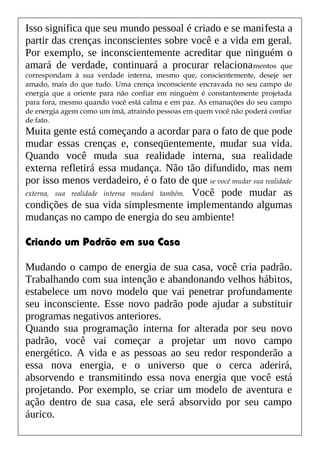 Isso significa que seu mundo pessoal é criado e se manifesta a
partir das crenças inconscientes sobre você e a vida em geral.
Por exemplo, se inconscientemente acreditar que ninguém o
amará de verdade, continuará a procurar relacionamentos que
correspondam à sua verdade interna, mesmo que, conscientemente, deseje ser
amado, mais do que tudo. Uma crença inconsciente encravada no seu campo de
energia que a oriente para não confiar em ninguém é constantemente projetada
para fora, mesmo quando você está calma e em paz. As emanações do seu campo
de energia agem como um ímã, atraindo pessoas em quem você não poderá confiar
de fato.
Muita gente está começando a acordar para o fato de que pode
mudar essas crenças e, conseqüentemente, mudar sua vida.
Quando você muda sua realidade interna, sua realidade
externa refletirá essa mudança. Não tão difundido, mas nem
por isso menos verdadeiro, é o fato de que se você mudar sua realidade
externa, sua realidade interna mudará também. Você pode mudar as
condições de sua vida simplesmente implementando algumas
mudanças no campo de energia do seu ambiente!
Criando um Padrão em sua Casa
Mudando o campo de energia de sua casa, você cria padrão.
Trabalhando com sua intenção e abandonando velhos hábitos,
estabelece um novo modelo que vai penetrar profundamente
seu inconsciente. Esse novo padrão pode ajudar a substituir
programas negativos anteriores.
Quando sua programação interna for alterada por seu novo
padrão, você vai começar a projetar um novo campo
energético. A vida e as pessoas ao seu redor responderão a
essa nova energia, e o universo que o cerca aderirá,
absorvendo e transmitindo essa nova energia que você está
projetando. Por exemplo, se criar um modelo de aventura e
ação dentro de sua casa, ele será absorvido por seu campo
áurico.
 