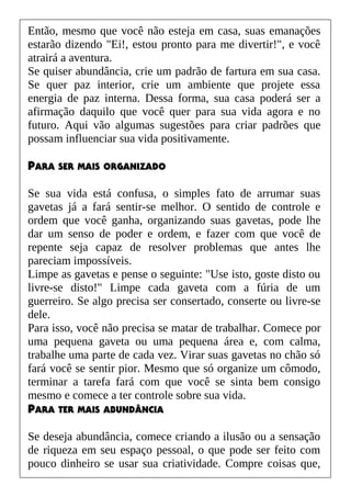 Então, mesmo que você não esteja em casa, suas emanações
estarão dizendo "Ei!, estou pronto para me divertir!", e você
atrairá a aventura.
Se quiser abundância, crie um padrão de fartura em sua casa.
Se quer paz interior, crie um ambiente que projete essa
energia de paz interna. Dessa forma, sua casa poderá ser a
afirmação daquilo que você quer para sua vida agora e no
futuro. Aqui vão algumas sugestões para criar padrões que
possam influenciar sua vida positivamente.
PARA SER MAIS ORGANIZADO
Se sua vida está confusa, o simples fato de arrumar suas
gavetas já a fará sentir-se melhor. O sentido de controle e
ordem que você ganha, organizando suas gavetas, pode lhe
dar um senso de poder e ordem, e fazer com que você de
repente seja capaz de resolver problemas que antes lhe
pareciam impossíveis.
Limpe as gavetas e pense o seguinte: "Use isto, goste disto ou
livre-se disto!" Limpe cada gaveta com a fúria de um
guerreiro. Se algo precisa ser consertado, conserte ou livre-se
dele.
Para isso, você não precisa se matar de trabalhar. Comece por
uma pequena gaveta ou uma pequena área e, com calma,
trabalhe uma parte de cada vez. Virar suas gavetas no chão só
fará você se sentir pior. Mesmo que só organize um cômodo,
terminar a tarefa fará com que você se sinta bem consigo
mesmo e comece a ter controle sobre sua vida.
PARA TER MAIS ABUNDÂNCIA
Se deseja abundância, comece criando a ilusão ou a sensação
de riqueza em seu espaço pessoal, o que pode ser feito com
pouco dinheiro se usar sua criatividade. Compre coisas que,
 