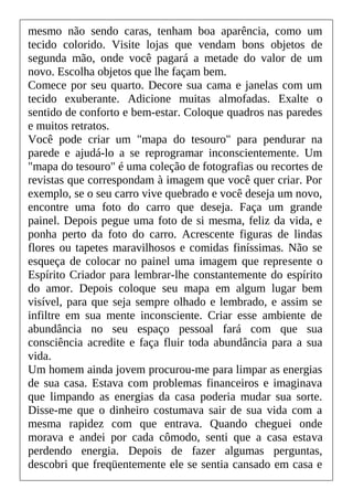 mesmo não sendo caras, tenham boa aparência, como um
tecido colorido. Visite lojas que vendam bons objetos de
segunda mão, onde você pagará a metade do valor de um
novo. Escolha objetos que lhe façam bem.
Comece por seu quarto. Decore sua cama e janelas com um
tecido exuberante. Adicione muitas almofadas. Exalte o
sentido de conforto e bem-estar. Coloque quadros nas paredes
e muitos retratos.
Você pode criar um "mapa do tesouro" para pendurar na
parede e ajudá-lo a se reprogramar inconscientemente. Um
"mapa do tesouro" é uma coleção de fotografias ou recortes de
revistas que correspondam à imagem que você quer criar. Por
exemplo, se o seu carro vive quebrado e você deseja um novo,
encontre uma foto do carro que deseja. Faça um grande
painel. Depois pegue uma foto de si mesma, feliz da vida, e
ponha perto da foto do carro. Acrescente figuras de lindas
flores ou tapetes maravilhosos e comidas finíssimas. Não se
esqueça de colocar no painel uma imagem que represente o
Espírito Criador para lembrar-lhe constantemente do espírito
do amor. Depois coloque seu mapa em algum lugar bem
visível, para que seja sempre olhado e lembrado, e assim se
infiltre em sua mente inconsciente. Criar esse ambiente de
abundância no seu espaço pessoal fará com que sua
consciência acredite e faça fluir toda abundância para a sua
vida.
Um homem ainda jovem procurou-me para limpar as energias
de sua casa. Estava com problemas financeiros e imaginava
que limpando as energias da casa poderia mudar sua sorte.
Disse-me que o dinheiro costumava sair de sua vida com a
mesma rapidez com que entrava. Quando cheguei onde
morava e andei por cada cômodo, senti que a casa estava
perdendo energia. Depois de fazer algumas perguntas,
descobri que freqüentemente ele se sentia cansado em casa e
 