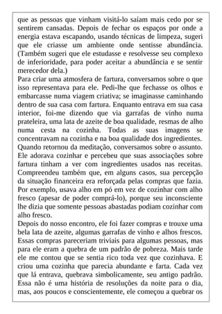 que as pessoas que vinham visitá-lo saíam mais cedo por se
sentirem cansadas. Depois de fechar os espaços por onde a
energia estava escapando, usando técnicas de limpeza, sugeri
que ele criasse um ambiente onde sentisse abundância.
(Também sugeri que ele estudasse e resolvesse seu complexo
de inferioridade, para poder aceitar a abundância e se sentir
merecedor dela.)
Para criar uma atmosfera de fartura, conversamos sobre o que
isso representava para ele. Pedi-lhe que fechasse os olhos e
embarcasse numa viagem criativa; se imaginasse caminhando
dentro de sua casa com fartura. Enquanto entrava em sua casa
interior, foi-me dizendo que via garrafas de vinho numa
prateleira, uma lata de azeite de boa qualidade, resmas de alho
numa cesta na cozinha. Todas as suas imagens se
concentravam na cozinha e na boa qualidade dos ingredientes.
Quando retornou da meditação, conversamos sobre o assunto.
Ele adorava cozinhar e percebeu que suas associações sobre
fartura tinham a ver com ingredientes usados nas receitas.
Compreendeu também que, em alguns casos, sua percepção
da situação financeira era reforçada pelas compras que fazia.
Por exemplo, usava alho em pó em vez de cozinhar com alho
fresco (apesar de poder comprá-lo), porque seu inconsciente
lhe dizia que somente pessoas abastadas podiam cozinhar com
alho fresco.
Depois do nosso encontro, ele foi fazer compras e trouxe uma
bela lata de azeite, algumas garrafas de vinho e alhos frescos.
Essas compras pareceriam triviais para algumas pessoas, mas
para ele eram a quebra de um padrão de pobreza. Mais tarde
ele me contou que se sentia rico toda vez que cozinhava. E
criou uma cozinha que parecia abundante e farta. Cada vez
que lá entrava, quebrava simbolicamente, seu antigo padrão.
Essa não é uma história de resoluções da noite para o dia,
mas, aos poucos e conscientemente, ele começou a quebrar os
 