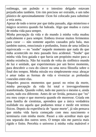 estômago, um pulmão e o intestino delgado estavam
prejudicados também. Um rim precisou ser extraído, e um tubo
plástico de aproximadamente 15cm foi colocado para substituir
a veia aorta.
Apesar de todo o terror por que tinha passado, algo misterioso e
mágico ocorrera quando fui baleada. Algo que mudou o curso
de minha vida para sempre.
Minha percepção da vida e do mundo à minha volta mudou
radicalmente e para sempre. Embora tivesse muitos ferimentos
para curar — não somente aqueles causados pela bala, mas
também outros, emocionais e profundos, frutos de uma infância
equivocada — eu "soube" naquele momento que nada do que
tinha acontecido no meu passado fora acidental. "Soube" que
minha vida fora guiada e que havia um propósito maior para a
minha existência. Não fui trazida de volta do sinfônico mundo
de luz e unidade, que experimentara por um breve momento,
para descobrir a cura do câncer ou uma nova filosofia sobre o
final dos tempos. Minha missão era simplesmente essa: abraçar
e amar todas as formas de vida e vivenciar as profundas
conexões entre elas.
Naqueles poucos momentos que passei no reino da morte,
minha percepção da vida foi total e irrevogavelmente
transformada. Quando voltei, tudo me parecia o mesmo e, ainda
assim, tudo era diferente. Antes de ser ferida, pensava que "eu"
era meu corpo e que morreria quando ele morresse. Criada em
uma família de cientistas, aprendera que a única verdadeira
realidade era aquela que podíamos testar e medir em termos
físicos. Depois da experiência de "quase morte", já não pensava
que minha vida havia começado com meu nascimento e
terminaria com minha morte. Passei a não acreditar mais que
sou separada dos outros seres. O tempo não me parecia mais
rígido e finito. Percebia o universo à minha volta maleável e
 