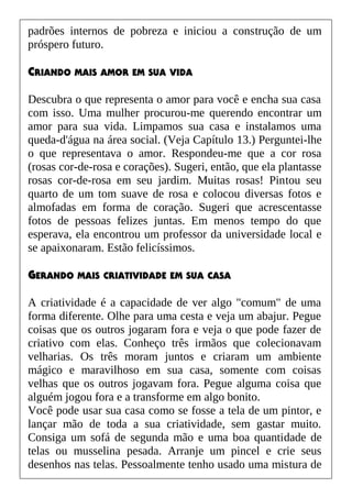 padrões internos de pobreza e iniciou a construção de um
próspero futuro.
CRIANDO MAIS AMOR EM SUA VIDA
Descubra o que representa o amor para você e encha sua casa
com isso. Uma mulher procurou-me querendo encontrar um
amor para sua vida. Limpamos sua casa e instalamos uma
queda-d'água na área social. (Veja Capítulo 13.) Perguntei-lhe
o que representava o amor. Respondeu-me que a cor rosa
(rosas cor-de-rosa e corações). Sugeri, então, que ela plantasse
rosas cor-de-rosa em seu jardim. Muitas rosas! Pintou seu
quarto de um tom suave de rosa e colocou diversas fotos e
almofadas em forma de coração. Sugeri que acrescentasse
fotos de pessoas felizes juntas. Em menos tempo do que
esperava, ela encontrou um professor da universidade local e
se apaixonaram. Estão felicíssimos.
GERANDO MAIS CRIATIVIDADE EM SUA CASA
A criatividade é a capacidade de ver algo "comum" de uma
forma diferente. Olhe para uma cesta e veja um abajur. Pegue
coisas que os outros jogaram fora e veja o que pode fazer de
criativo com elas. Conheço três irmãos que colecionavam
velharias. Os três moram juntos e criaram um ambiente
mágico e maravilhoso em sua casa, somente com coisas
velhas que os outros jogavam fora. Pegue alguma coisa que
alguém jogou fora e a transforme em algo bonito.
Você pode usar sua casa como se fosse a tela de um pintor, e
lançar mão de toda a sua criatividade, sem gastar muito.
Consiga um sofá de segunda mão e uma boa quantidade de
telas ou musselina pesada. Arranje um pincel e crie seus
desenhos nas telas. Pessoalmente tenho usado uma mistura de
 
