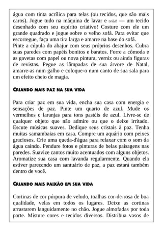 água com tinta acrílica para telas (ou tecidos, que são mais
caros). Jogue tudo na máquina de lavar e voilà! — um tecido
desenhado com seu espírito criativo! Costure com ele um
grande quadrado e jogue sobre o velho sofá. Para evitar que
escorregue, faça uma tira larga e amarre na base do sofá.
Pinte a cúpula do abajur com seus próprios desenhos. Cubra
suas paredes com papéis bonitos e baratos. Forre a cômoda e
as gavetas com papel ou nova pintura, verniz ou ainda figuras
de revistas. Pegue as lâmpadas de sua árvore de Natal,
amarre-as num galho e coloque-o num canto de sua sala para
um efeito cheio de magia.
CRIANDO MAIS PAZ NA SUA VIDA
Para criar paz em sua vida, encha sua casa com energia e
sensações de paz. Pinte um quarto de azul. Mude os
vermelhos e laranjas para tons pastéis de azul. Livre-se de
qualquer objeto que não admire ou que o deixe irritado.
Escute músicas suaves. Dedique seus cristais à paz. Tenha
muitas samambaias em casa. Compre um aquário com peixes
graciosos. Crie uma queda-d'água para relaxar com o som da
água caindo. Pendure fotos e pinturas de belas paisagens nas
paredes. Suavize cantos muito acentuados com alguns objetos.
Aromatize sua casa com lavanda regularmente. Quando ela
estiver parecendo um santuário de paz, a paz estará também
dentro de você.
CRIANDO MAIS PAIXÃO EM SUA VIDA
Cortinas de cor púrpura de veludo, toalhas cor-de-rosa de boa
qualidade, velas em todos os lugares. Deixe as cortinas
arrastarem languidamente no chão. Jogue almofadas por toda
parte. Misture cores e tecidos diversos. Distribua vasos de
 