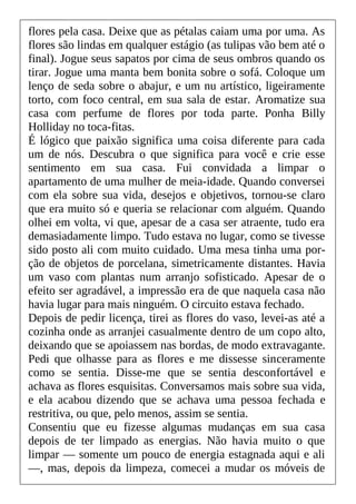 flores pela casa. Deixe que as pétalas caiam uma por uma. As
flores são lindas em qualquer estágio (as tulipas vão bem até o
final). Jogue seus sapatos por cima de seus ombros quando os
tirar. Jogue uma manta bem bonita sobre o sofá. Coloque um
lenço de seda sobre o abajur, e um nu artístico, ligeiramente
torto, com foco central, em sua sala de estar. Aromatize sua
casa com perfume de flores por toda parte. Ponha Billy
Holliday no toca-fitas.
É lógico que paixão significa uma coisa diferente para cada
um de nós. Descubra o que significa para você e crie esse
sentimento em sua casa. Fui convidada a limpar o
apartamento de uma mulher de meia-idade. Quando conversei
com ela sobre sua vida, desejos e objetivos, tornou-se claro
que era muito só e queria se relacionar com alguém. Quando
olhei em volta, vi que, apesar de a casa ser atraente, tudo era
demasiadamente limpo. Tudo estava no lugar, como se tivesse
sido posto ali com muito cuidado. Uma mesa tinha uma por-
ção de objetos de porcelana, simetricamente distantes. Havia
um vaso com plantas num arranjo sofisticado. Apesar de o
efeito ser agradável, a impressão era de que naquela casa não
havia lugar para mais ninguém. O circuito estava fechado.
Depois de pedir licença, tirei as flores do vaso, levei-as até a
cozinha onde as arranjei casualmente dentro de um copo alto,
deixando que se apoiassem nas bordas, de modo extravagante.
Pedi que olhasse para as flores e me dissesse sinceramente
como se sentia. Disse-me que se sentia desconfortável e
achava as flores esquisitas. Conversamos mais sobre sua vida,
e ela acabou dizendo que se achava uma pessoa fechada e
restritiva, ou que, pelo menos, assim se sentia.
Consentiu que eu fizesse algumas mudanças em sua casa
depois de ter limpado as energias. Não havia muito o que
limpar — somente um pouco de energia estagnada aqui e ali
—, mas, depois da limpeza, comecei a mudar os móveis de
 