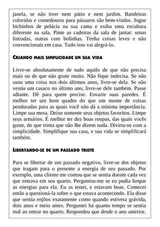 janela, se não tiver nem pátio e nem jardim. Bandeiras
coloridas e comedouros para pássaros são bem-vindos. Jogue
bichinhos de pelúcia na sua cama e exiba uma escultura
diferente na sala. Pinte as cadeiras da sala de jantar: umas
listradas, outras com bolinhas. Tenha coisas leves e não
convencionais em casa. Tudo isso vai alegrá-lo.
CRIANDO MAIS SIMPLICIDADE EM SUA VIDA
Livre-se absolutamente de tudo aquilo de que não precisa
mais ou de que não goste muito. Não fique indecisa. Se não
usou uma coisa nos dois últimos anos, livre-se dela. Se não
vestiu um casaco no último ano, livre-se dele também. Passe
adiante. Dê para quem precise. Esvazie suas paredes. É
melhor ter um bom quadro do que um monte de coisas
penduradas para as quais você não dá a mínima importância.
Limpe sua mesa. Deixe somente seus objetos favoritos. Limpe
seus armários. É melhor ter dez boas roupas, das quais vocês
goste, do que trinta que não lhe dizem nada. Divirta-se com a
simplicidade. Simplifique sua casa, e sua vida se simplificará
também.
LIBERTANDO-SE DE UM PASSADO TRISTE
Para se libertar de um passado negativo, livre-se dos objetos
que tragam para o presente a energia de seu passado. Por
exemplo, uma cliente me contou que se sentia doente cada vez
que entrava em seu quarto. Perguntou-me se eu podia limpar
as energias para ela. Eu as testei, e estavam boas. Comecei
então a questioná-la sobre o que estava acontecendo. Ela disse
que sentia enjôos exatamente como quando estivera grávida,
dois anos e meio antes. Perguntei há quanto tempo se sentia
mal ao entrar no quarto. Respondeu que desde o ano anterior.
 