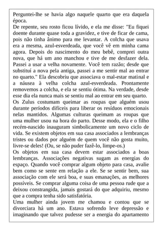 Perguntei-lhe se havia algo naquele quarto que era daquela
época.
De repente, seu rosto ficou lívido, e ela me disse: "Eu fiquei
doente durante quase toda a gravidez, e tive de ficar de cama,
pois não tinha ânimo para me levantar. A colcha que usava
era a mesma, azul-esverdeada, que você vê em minha cama
agora. Depois do nascimento do meu bebê, comprei outra
nova, que há um ano manchou e tive de me desfazer dela.
Passei a usar a velha novamente. Você tem razão; desde que
substituí a nova pela antiga, passei a me sentir mal ao entrar
no quarto." Ela descobriu que associava o mal-estar matinal e
a náusea à velha colcha azul-esverdeada. Prontamente
removemos a colcha, e ela se sentiu ótima. Na verdade, desde
esse dia ela nunca mais se sentiu mal ao entrar em seu quarto.
Os Zulus costumam queimar as roupas que alguém usou
durante períodos difíceis para liberar os resíduos emocionais
nelas mantidos. Algumas culturas queimam as roupas que
uma mulher usou na hora do parto. Desse modo, ela e o filho
recém-nascido inauguram simbolicamente um novo ciclo de
vida. Se existem objetos em sua casa associados a lembranças
tristes ou dados por alguém de quem você não gosta muito,
livre-se deles! (Ou, se não puder fazê-lo, limpe-os.)
Os objetos em sua casa devem estar associados a boas
lembranças. Associações negativas sugam as energias do
espaço. Quando você comprar algum objeto para casa, avalie
bem como se sente em relação a ele. Se se sentir bem, sua
associação com ele será boa, e suas emanações, as melhores
possíveis. Se comprar alguma coisa de uma pessoa rude que a
deixou constrangida, jamais gostará do que adquiriu, mesmo
que a compra tenha sido satisfatória.
Uma mulher ainda jovem me chamou e contou que se
divorciara há um ano. Estava sofrendo leve depressão e
imaginando que talvez pudesse ser a energia do apartamento
 