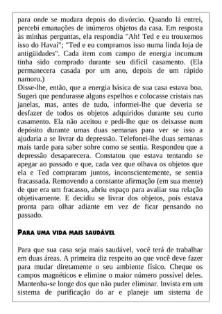 para onde se mudara depois do divórcio. Quando lá entrei,
percebi emanações de inúmeros objetos da casa. Em resposta
às minhas perguntas, ela respondia "Ah! Ted e eu trouxemos
isso do Havaí"; "Ted e eu compramos isso numa linda loja de
antigüidades". Cada item com campo de energia incomum
tinha sido comprado durante seu difícil casamento. (Ela
permanecera casada por um ano, depois de um rápido
namoro.)
Disse-lhe, então, que a energia básica de sua casa estava boa.
Sugeri que pendurasse alguns espelhos e colocasse cristais nas
janelas, mas, antes de tudo, informei-lhe que deveria se
desfazer de todos os objetos adquiridos durante seu curto
casamento. Ela não aceitou e pedi-lhe que os deixasse num
depósito durante umas duas semanas para ver se isso a
ajudaria a se livrar da depressão. Telefonei-lhe duas semanas
mais tarde para saber sobre como se sentia. Respondeu que a
depressão desaparecera. Constatou que estava tentando se
apegar ao passado e que, cada vez que olhava os objetos que
ela e Ted compraram juntos, inconscientemente, se sentia
fracassada. Removendo a constante afirmação (em sua mente)
de que era um fracasso, abriu espaço para avaliar sua relação
objetivamente. E decidiu se livrar dos objetos, pois estava
pronta para olhar adiante em vez de ficar pensando no
passado.
PARA UMA VIDA MAIS SAUDÁVEL
Para que sua casa seja mais saudável, você terá de trabalhar
em duas áreas. A primeira diz respeito ao que você deve fazer
para mudar diretamente o seu ambiente físico. Cheque os
campos magnéticos e elimine o maior número possível deles.
Mantenha-se longe dos que não puder eliminar. Invista em um
sistema de purificação do ar e planeje um sistema de
 