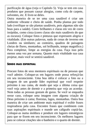 purificação de água (veja o Capítulo 5). Veja se tem em casa
produtos que possam causar alergias, como cola de carpete,
solventes, etc. E livre-se deles.
Outra maneira de se ter uma casa saudável é criar um
ambiente vibrante e cheio de saúde. Ponha plantas por todo
lado (verifique se são plantas saudáveis, pois algumas não são
boas para a saúde). Cores brilhantes e claras em vez de cores
insípidas, como cinza (cores claras são mais saudáveis do que
as escuras). Coloque fotos e pinturas que expressem alegria e
vitalidade. (Em outras palavras, nada de cenas de inverno em
Londres ou similares; ao contrário, quadros de paisagens
cheias de flores, montanhas, sol brilhando, tempo magnífico.)
Para completar, limpe as energias da casa. Faça isso pelo
menos uma vez por semana. Quanto mais vitalidade sua casa
projetar, mais você se sentirá saudável.
SENDO MAIS ESPIRITUAL
Procure fotos de seus mentores espirituais ou de pessoas que
você admire. Coloque-as em lugares onde possa reforçá-las
em seu inconsciente. Uma boa idéia é colocar a foto ou a
imagem de um grande líder espiritual que você respeite
próximo à sua cama, de modo que seja a última coisa que
você veja antes de dormir e a primeira que veja ao acordar.
Nem todas as pessoas gostam de gurus. Se você se enquadra
nesse caso, coloque uma imagem com alguma criação de
Deus próximo à cama; florestas, lagos, montanhas. Outra boa
maneira de criar um ambiente mais espiritual é exibir frases
inspiradoras pela casa. Encontre frases que combinem com
suas aspirações espirituais e mande um calígrafo copiá-las.
Coloque-as numa moldura e pendure em lugares estratégicos
para que se fixem em seu inconsciente. Os melhores lugares
para se colocar citações são o banheiro e o quarto de dormir.
 