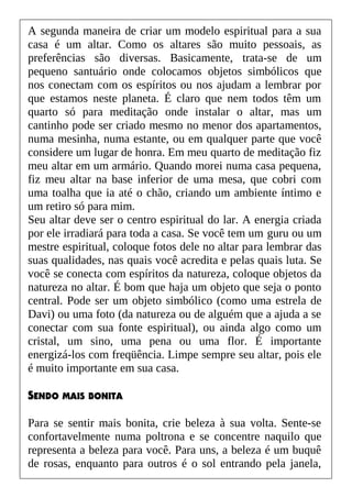 A segunda maneira de criar um modelo espiritual para a sua
casa é um altar. Como os altares são muito pessoais, as
preferências são diversas. Basicamente, trata-se de um
pequeno santuário onde colocamos objetos simbólicos que
nos conectam com os espíritos ou nos ajudam a lembrar por
que estamos neste planeta. É claro que nem todos têm um
quarto só para meditação onde instalar o altar, mas um
cantinho pode ser criado mesmo no menor dos apartamentos,
numa mesinha, numa estante, ou em qualquer parte que você
considere um lugar de honra. Em meu quarto de meditação fiz
meu altar em um armário. Quando morei numa casa pequena,
fiz meu altar na base inferior de uma mesa, que cobri com
uma toalha que ia até o chão, criando um ambiente íntimo e
um retiro só para mim.
Seu altar deve ser o centro espiritual do lar. A energia criada
por ele irradiará para toda a casa. Se você tem um guru ou um
mestre espiritual, coloque fotos dele no altar para lembrar das
suas qualidades, nas quais você acredita e pelas quais luta. Se
você se conecta com espíritos da natureza, coloque objetos da
natureza no altar. É bom que haja um objeto que seja o ponto
central. Pode ser um objeto simbólico (como uma estrela de
Davi) ou uma foto (da natureza ou de alguém que a ajuda a se
conectar com sua fonte espiritual), ou ainda algo como um
cristal, um sino, uma pena ou uma flor. É importante
energizá-los com freqüência. Limpe sempre seu altar, pois ele
é muito importante em sua casa.
SENDO MAIS BONITA
Para se sentir mais bonita, crie beleza à sua volta. Sente-se
confortavelmente numa poltrona e se concentre naquilo que
representa a beleza para você. Para uns, a beleza é um buquê
de rosas, enquanto para outros é o sol entrando pela janela,
 