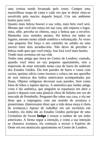 uma cortina sendo levantada pelo vento. Compre uma
maravilhosa roupa de cama e cada vez que se deitar sinta-se
envolvida pela maciez daquele lençol. Crie um ambiente
bonito para você.
Quanto mais beleza houver à sua volta, mais bela você será.
Mesmo que você não esteja em sua casa, não importa o lugar,
sinta, olhe, perceba os cheiros, ouça a beleza que a envolve.
Mantenha seus sentidos atentos. Há beleza em todos os
lugares, mesmo numa cidade sombria e enfumaçada. Às vezes
uma pequena flor força o seu caminho no asfalto ou uma
nuvem entre dois arranha-céus. Não deixe de perceber a
beleza onde quer que você esteja. Isso fará você mais bonita.
Tendo mais aventura em sua vida
Tenho uma amiga que mora no Centro de Londres; contudo,
quando você entra no seu pequeno apartamento, tem a
impressão de estar entrando numa casa de barro do sudoeste
dos Estados Unidos. Ela tem paredes de barro e vasos com
cactos; queima sálvia como incenso e coloca em seu aparelho
de som músicas dos índios americanos acompanhadas por
flauta. Objetos indígenas decoram suas paredes, bem como
fotos de lobos e tapetes típicos. A atmosfera que minha amiga
criou é tão autêntica, que ninguém se espantaria em abrir a
janela e deparar com uma planície cheia de búfalos em vez do
mercado de Portobello. Perguntei-lhe sobre sua casa, e ela me
disse que a impregnou com um sentido de aventura e
pioneirismo. (Interessante dizer que a vida dessa moça é cheia
de aventuras.) Apesar de trabalhar em um escritório em
Londres, ela tinha ido ao Estados Unidos participar de uma
Cerimônia do Sweat Lodge e trouxe o tambor de um índio
americano. A forma segue a intenção, e como a sua intenção
se chamava aventura, ela começou a recriar o Espírito do
Oeste em seu minúsculo apartamento no Centro de Londres.
 