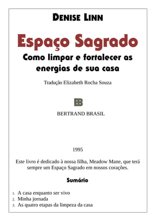 DENISE LINN
Espaço Sagrado
Como limpar e fortalecer as
energias de sua casa
Tradução Elizabeth Rocha Souza
1995
Este livro é dedicado à nossa filha, Meadow Mane, que terá
sempre um Espaço Sagrado em nossos corações.
Sumário
1. A casa enquanto ser vivo
2. Minha jornada
3. As quatro etapas da limpeza da casa
BERTRAND BRASIL
 