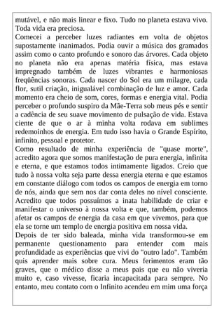 mutável, e não mais linear e fixo. Tudo no planeta estava vivo.
Toda vida era preciosa.
Comecei a perceber luzes radiantes em volta de objetos
supostamente inanimados. Podia ouvir a música dos gramados
assim como o canto profundo e sonoro das árvores. Cada objeto
no planeta não era apenas matéria física, mas estava
impregnado também de luzes vibrantes e harmoniosas
freqüências sonoras. Cada nascer do Sol era um milagre, cada
flor, sutil criação, inigualável combinação de luz e amor. Cada
momento era cheio de som, cores, formas e energia vital. Podia
perceber o profundo suspiro da Mãe-Terra sob meus pés e sentir
a cadência de seu suave movimento de pulsação de vida. Estava
ciente de que o ar à minha volta rodava em sublimes
redemoinhos de energia. Em tudo isso havia o Grande Espírito,
infinito, pessoal e protetor.
Como resultado de minha experiência de "quase morte",
acredito agora que somos manifestação de pura energia, infinita
e eterna, e que estamos todos intimamente ligados. Creio que
tudo à nossa volta seja parte dessa energia eterna e que estamos
em constante diálogo com todos os campos de energia em torno
de nós, ainda que sem nos dar conta deles no nível consciente.
Acredito que todos possuímos a inata habilidade de criar e
manifestar o universo à nossa volta e que, também, podemos
afetar os campos de energia da casa em que vivemos, para que
ela se torne um templo de energia positiva em nossa vida.
Depois de ter sido baleada, minha vida transformou-se em
permanente questionamento para entender com mais
profundidade as experiências que vivi do "outro lado". Também
quis aprender mais sobre cura. Meus ferimentos eram tão
graves, que o médico disse a meus pais que eu não viveria
muito e, caso vivesse, ficaria incapacitada para sempre. No
entanto, meu contato com o Infinito acendeu em mim uma força
 
