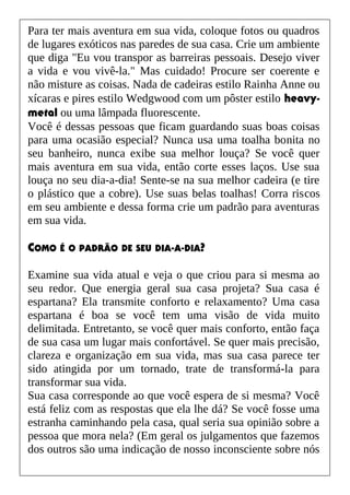 Para ter mais aventura em sua vida, coloque fotos ou quadros
de lugares exóticos nas paredes de sua casa. Crie um ambiente
que diga "Eu vou transpor as barreiras pessoais. Desejo viver
a vida e vou vivê-la." Mas cuidado! Procure ser coerente e
não misture as coisas. Nada de cadeiras estilo Rainha Anne ou
xícaras e pires estilo Wedgwood com um pôster estilo heavy-
metal ou uma lâmpada fluorescente.
Você é dessas pessoas que ficam guardando suas boas coisas
para uma ocasião especial? Nunca usa uma toalha bonita no
seu banheiro, nunca exibe sua melhor louça? Se você quer
mais aventura em sua vida, então corte esses laços. Use sua
louça no seu dia-a-dia! Sente-se na sua melhor cadeira (e tire
o plástico que a cobre). Use suas belas toalhas! Corra riscos
em seu ambiente e dessa forma crie um padrão para aventuras
em sua vida.
COMO É O PADRÃO DE SEU DIA-A-DIA?
Examine sua vida atual e veja o que criou para si mesma ao
seu redor. Que energia geral sua casa projeta? Sua casa é
espartana? Ela transmite conforto e relaxamento? Uma casa
espartana é boa se você tem uma visão de vida muito
delimitada. Entretanto, se você quer mais conforto, então faça
de sua casa um lugar mais confortável. Se quer mais precisão,
clareza e organização em sua vida, mas sua casa parece ter
sido atingida por um tornado, trate de transformá-la para
transformar sua vida.
Sua casa corresponde ao que você espera de si mesma? Você
está feliz com as respostas que ela lhe dá? Se você fosse uma
estranha caminhando pela casa, qual seria sua opinião sobre a
pessoa que mora nela? (Em geral os julgamentos que fazemos
dos outros são uma indicação de nosso inconsciente sobre nós
 
