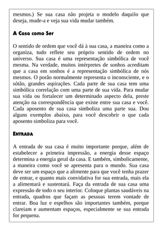 mesmos.) Se sua casa não projeta o modelo daquilo que
deseja, mude-a e veja sua vida mudar também.
A Casa como Ser
O sentido de ordem que você dá à sua casa, a maneira como a
organiza, tudo reflete seu próprio sentido de ordem no
universo. Sua casa é uma representação simbólica de você
mesma. Na verdade, muitos intérpretes de sonhos acreditam
que a casa em sonhos é a representação simbólica de nós
mesmos. O porão normalmente representa o inconsciente, e o
sótão, grandes aspirações. Cada parte de sua casa tem uma
simbólica correlação com uma parte de sua vida. Para mudar
sua vida ou fortalecer um determinado aspecto dela, preste
atenção na correspondência que existe entre sua casa e você.
Cada aposento de sua casa simboliza uma parte sua. Dou
alguns exemplos abaixo, para você descobrir o que cada
aposento simboliza para você.
ENTRADA
A entrada de sua casa é muito importante porque, além de
estabelecer a primeira impressão, a energia desse espaço
determina a energia geral da casa. E também, simbolicamente,
a maneira como você se apresenta para o mundo. Sua casa
deve ser um espaço que a alimente para que você tenha prazer
de entrar, e quanto mais convidativa for sua entrada, mais ela
a alimentará e sustentará. Faça da entrada de sua casa uma
expressão de todo o seu interior. Coloque plantas saudáveis na
entrada, quadros que façam as pessoas terem vontade de
entrar. Boa luz e espelhos são importantes também, porque
clareiam e aumentam espaços, especialmente se sua entrada
for pequena.
 