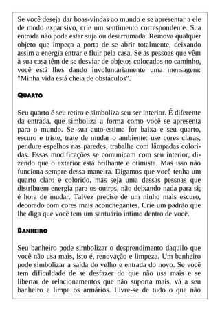 Se você deseja dar boas-vindas ao mundo e se apresentar a ele
de modo expansivo, crie um sentimento correspondente. Sua
entrada não pode estar suja ou desarrumada. Remova qualquer
objeto que impeça a porta de se abrir totalmente, deixando
assim a energia entrar e fluir pela casa. Se as pessoas que vêm
à sua casa têm de se desviar de objetos colocados no caminho,
você está lhes dando involuntariamente uma mensagem:
"Minha vida está cheia de obstáculos".
QUARTO
Seu quarto é seu retiro e simboliza seu ser interior. É diferente
da entrada, que simboliza a forma como você se apresenta
para o mundo. Se sua auto-estima for baixa e seu quarto,
escuro e triste, trate de mudar o ambiente: use cores claras,
pendure espelhos nas paredes, trabalhe com lâmpadas colori-
das. Essas modificações se comunicam com seu interior, di-
zendo que o exterior está brilhante e otimista. Mas isso não
funciona sempre dessa maneira. Digamos que você tenha um
quarto claro e colorido, mas seja uma dessas pessoas que
distribuem energia para os outros, não deixando nada para si;
é hora de mudar. Talvez precise de um ninho mais escuro,
decorado com cores mais aconchegantes. Crie um padrão que
lhe diga que você tem um santuário íntimo dentro de você.
BANHEIRO
Seu banheiro pode simbolizar o desprendimento daquilo que
você não usa mais, isto é, renovação e limpeza. Um banheiro
pode simbolizar a saída do velho e entrada do novo. Se você
tem dificuldade de se desfazer do que não usa mais e se
libertar de relacionamentos que não suporta mais, vá a seu
banheiro e limpe os armários. Livre-se de tudo o que não
 