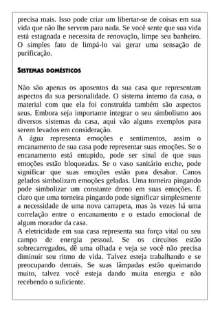 precisa mais. Isso pode criar um libertar-se de coisas em sua
vida que não lhe servem para nada. Se você sente que sua vida
está estagnada e necessita de renovação, limpe seu banheiro.
O simples fato de limpá-lo vai gerar uma sensação de
purificação.
SISTEMAS DOMÉSTICOS
Não são apenas os aposentos da sua casa que representam
aspectos da sua personalidade. O sistema interno da casa, o
material com que ela foi construída também são aspectos
seus. Embora seja importante integrar o seu simbolismo aos
diversos sistemas da casa, aqui vão alguns exemplos para
serem levados em consideração.
A água representa emoções e sentimentos, assim o
encanamento de sua casa pode representar suas emoções. Se o
encanamento está entupido, pode ser sinal de que suas
emoções estão bloqueadas. Se o vaso sanitário enche, pode
significar que suas emoções estão para desabar. Canos
gelados simbolizam emoções geladas. Uma torneira pingando
pode simbolizar um constante dreno em suas emoções. É
claro que uma torneira pingando pode significar simplesmente
a necessidade de uma nova carrapeta, mas às vezes há uma
correlação entre o encanamento e o estado emocional de
algum morador da casa.
A eletricidade em sua casa representa sua força vital ou seu
campo de energia pessoal. Se os circuitos estão
sobrecarregados, dê uma olhada e veja se você não precisa
diminuir seu ritmo de vida. Talvez esteja trabalhando e se
preocupando demais. Se suas lâmpadas estão queimando
muito, talvez você esteja dando muita energia e não
recebendo o suficiente.
 
