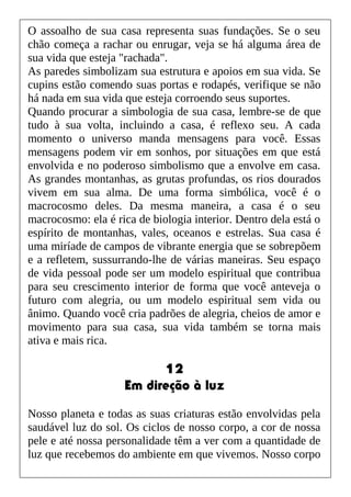 O assoalho de sua casa representa suas fundações. Se o seu
chão começa a rachar ou enrugar, veja se há alguma área de
sua vida que esteja "rachada".
As paredes simbolizam sua estrutura e apoios em sua vida. Se
cupins estão comendo suas portas e rodapés, verifique se não
há nada em sua vida que esteja corroendo seus suportes.
Quando procurar a simbologia de sua casa, lembre-se de que
tudo à sua volta, incluindo a casa, é reflexo seu. A cada
momento o universo manda mensagens para você. Essas
mensagens podem vir em sonhos, por situações em que está
envolvida e no poderoso simbolismo que a envolve em casa.
As grandes montanhas, as grutas profundas, os rios dourados
vivem em sua alma. De uma forma simbólica, você é o
macrocosmo deles. Da mesma maneira, a casa é o seu
macrocosmo: ela é rica de biologia interior. Dentro dela está o
espírito de montanhas, vales, oceanos e estrelas. Sua casa é
uma miríade de campos de vibrante energia que se sobrepõem
e a refletem, sussurrando-lhe de várias maneiras. Seu espaço
de vida pessoal pode ser um modelo espiritual que contribua
para seu crescimento interior de forma que você anteveja o
futuro com alegria, ou um modelo espiritual sem vida ou
ânimo. Quando você cria padrões de alegria, cheios de amor e
movimento para sua casa, sua vida também se torna mais
ativa e mais rica.
12
Em direção à luz
Nosso planeta e todas as suas criaturas estão envolvidas pela
saudável luz do sol. Os ciclos de nosso corpo, a cor de nossa
pele e até nossa personalidade têm a ver com a quantidade de
luz que recebemos do ambiente em que vivemos. Nosso corpo
 