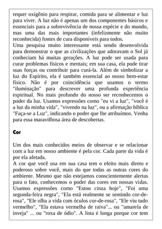 requer oxigênio para respirar, comida para se alimentar e luz
para viver. A luz não é apenas um dos componentes básicos e
essenciais para a sobrevivência de nossa espécie e do mundo,
mas uma das mais importantes (infelizmente não muito
reconhecida) fontes de cura disponíveis para todos.
Uma pesquisa muito interessante está sendo desenvolvida
para demonstrar o que as civilizações que adoravam o Sol já
conheciam há muitas gerações. A luz pode ser usada para
curar problemas físicos e mentais; em sua casa, ela pode tirar
suas forças ou contribuir para curá-la. Além de simbolizar a
luz do Espírito, ela é também essencial ao nosso bem-estar
físico. Não é por coincidência que usamos o termo
"iluminação" para descrever uma profunda experiência
espiritual. No mais profundo do nosso ser reconhecemos o
poder da luz. Usamos expressões como "eu vi a luz", "você é
a luz da minha vida", "vivendo na luz", ou a afirmação bíblica
"Faça-se a Luz", indicando o poder que lhe atribuímos. Venha
para essa maravilhosa área de descobertas.
Cor
Um dos mais conhecidos meios de observar e se relacionar
com a luz em nosso ambiente é pela cor. Cada parte da vida é
por ela afetada.
A cor que você usa em sua casa tem o efeito mais direto e
poderoso sobre você, mais do que todas as outras cores do
ambiente. Mesmo que não estejamos conscientemente alertas
para o fato, conhecemos o poder das cores em nossas vidas.
Usamos expressões como "Estou cinza hoje", "Foi uma
segunda-feira negra", "Ela está realmente se sentindo cor-de-
rosa", "Ele olha a vida com óculos cor-de-rosa", "Ele viu tudo
vermelho", "Ela estava vermelha de raiva"... ou "amarela de
inveja" ... ou "roxa de ódio". A lista é longa porque cor tem
 