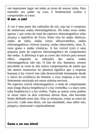 um importante lugar em todas as áreas de nossas vidas. Para
entender seu poder na casa, é fundamental avaliar e
compreender as cores.
O QUE É A COR?
A cor é uma parte das radiações do sol, cuja luz é composta
de numerosas ondas eletromagnéticas. De todas essas ondas
apenas 1 por cento do total do espectro eletromagnético solar
alcança a superfície da Terra. Entre elas há ondas elétricas,
ondas de rádio, ondas curtas infravermelhas, ondas
eletromagnéticas visíveis (cores), ondas ultravioleta, raios X,
raios gama e ondas cósmicas. A luz visível (cor) é uma
pequena parte do espectro eletromagnético do comprimento
das ondas. A diferença é que as cores são visíveis para nossos
olhos, enquanto as radiações das outras ondas
eletromagnéticas não são. O fato de nós, humanos, termos
percebido as cores (e não outros comprimentos de ondas que
são menos numerosas no planeta) significa que a resposta
humana à luz visível tem sido desenvolvida lentamente desde
o início da existência do homem, e essa resposta à luz esta
fortemente enraizada em nosso sistema nervoso.
No espectro visível eletromagnético, a onda de comprimento
mais longo (baixa freqüência) é a luz vermelha, e a mais curta
(alta freqüência) é a luz violeta. Todas as outras cores podem
se situar entre os dois extremos dessas duas, não havendo
limite definido entre elas. Elas se misturam, como as cores do
arco-íris. Cada uma delas, em sua totalidade, atua sobre nós,
psíquica, emocional e espiritualmente.
Como a cor nos afeta?
 