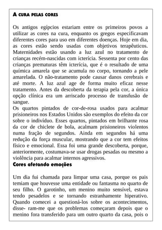 A CURA PELAS CORES
Os antigos egípcios estariam entre os primeiros povos a
utilizar as cores na cura, enquanto os gregos especificavam
diferentes cores para uso em diferentes doenças. Hoje em dia,
as cores estão sendo usadas com objetivos terapêuticos.
Maternidades estão usando a luz azul no tratamento de
crianças recém-nascidas com icterícia. Sessenta por cento das
crianças prematuras têm icterícia, que é o resultado de uma
química amarela que se acumula no corpo, tornando a pele
amarelada. O não-tratamento pode causar danos cerebrais e
até morte. A luz azul age de forma muito eficaz nesse
tratamento. Antes da descoberta da terapia pela cor, a única
opção clínica era um arriscado processo de transfusão de
sangue.
Os quartos pintados de cor-de-rosa usados para acalmar
prisioneiros nos Estados Unidos são exemplos do efeito da cor
sobre o indivíduo. Esses quartos, pintados em brilhante rosa
da cor de chiclete de bola, acalmam prisioneiros violentos
numa fração de segundos. Ainda em segundos há uma
redução da força muscular, mostrando que a cor tem efeitos
físico e emocional. Essa foi uma grande descoberta, porque,
anteriormente, costumava-se usar drogas pesadas ou mesmo a
violência para acalmar internos agressivos.
Cores afetando emoções
Um dia fui chamada para limpar uma casa, porque os pais
temiam que houvesse uma entidade ou fantasma no quarto de
seu filho. O garotinho, um menino muito sensível, estava
tendo pesadelos e se tornando estranhamente hiperativo.
Quando comecei a questioná-los sobre os acontecimentos,
disse- ram-me que os problemas começaram depois que o
menino fora transferido para um outro quarto da casa, pois o
 