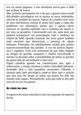 seu era muito pequeno, e eles decidiram usá-lo para o bebê
que acabara de nascer.
Meu primeiro pensamento foi o de que o garoto estava tendo
dificuldades psicológicas em se ajustar ao novo irmãozinho,
além de ter perdido seu quarto. Apesar de a família estar certa
de uma interferência externa (é muito fácil jogar a culpa dos
problemas nos fantasmas), pensei que o garoto talvez
estivesse se sentindo rejeitado com a mudança do quarto e,
por isso, os pesadelos. Conversando com ele, nada notei que
pudesse transparecer sua preocupação com a mudança ou
ciúmes do bebê. Quando examinei seu novo quarto também
nada encontrei que denunciasse a presença de algum
fantasma. Entretanto, fui imediatamente atraída pela pintura
marrom-avermelhada das paredes. A cor me parecia depres-
siva e sugadora. Com esse sentimento de que tinha chegado
ao âmago da questão, perguntei à família (envolvendo o
menino na decisão) sobre a possibilidade de pintar as paredes
do quarto dele de um brilhante e claro azul.
Fiquei satisfeita quando me comunicaram que, após a
redecoração, a criança retornou à calma e felicidade habituais,
dormindo bem e sem pesadelos recorrentes. Olhando a
situação pelo lado psicológico, pode-se dizer que a atenção
que seus pais lhe deram ao pintar seu quarto fez dele um
menino mais seguro. Pessoalmente, acho que tudo se deu pela
troca da cor em seu quarto.
AS CORES NA CASA
O espectro de nossa consciência não está separado do espectro
da luz.
 