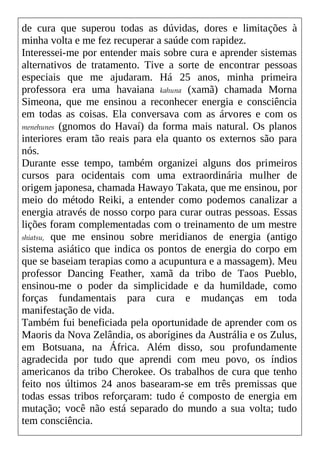de cura que superou todas as dúvidas, dores e limitações à
minha volta e me fez recuperar a saúde com rapidez.
Interessei-me por entender mais sobre cura e aprender sistemas
alternativos de tratamento. Tive a sorte de encontrar pessoas
especiais que me ajudaram. Há 25 anos, minha primeira
professora era uma havaiana kahuna (xamã) chamada Morna
Simeona, que me ensinou a reconhecer energia e consciência
em todas as coisas. Ela conversava com as árvores e com os
menehunes (gnomos do Havaí) da forma mais natural. Os planos
interiores eram tão reais para ela quanto os externos são para
nós.
Durante esse tempo, também organizei alguns dos primeiros
cursos para ocidentais com uma extraordinária mulher de
origem japonesa, chamada Hawayo Takata, que me ensinou, por
meio do método Reiki, a entender como podemos canalizar a
energia através de nosso corpo para curar outras pessoas. Essas
lições foram complementadas com o treinamento de um mestre
shiatsu, que me ensinou sobre meridianos de energia (antigo
sistema asiático que indica os pontos de energia do corpo em
que se baseiam terapias como a acupuntura e a massagem). Meu
professor Dancing Feather, xamã da tribo de Taos Pueblo,
ensinou-me o poder da simplicidade e da humildade, como
forças fundamentais para cura e mudanças em toda
manifestação de vida.
Também fui beneficiada pela oportunidade de aprender com os
Maoris da Nova Zelândia, os aborígines da Austrália e os Zulus,
em Botsuana, na África. Além disso, sou profundamente
agradecida por tudo que aprendi com meu povo, os índios
americanos da tribo Cherokee. Os trabalhos de cura que tenho
feito nos últimos 24 anos basearam-se em três premissas que
todas essas tribos reforçaram: tudo é composto de energia em
mutação; você não está separado do mundo a sua volta; tudo
tem consciência.
 