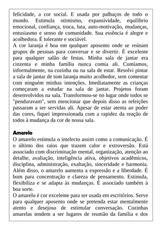 felicidade, a cor social. E usada por palhaços de todo o
mundo. Estimula otimismo, expansividade, equilíbrio
emocional, confiança, troca, luta, auto-motivação, mudanças,
entusiasmo e senso de comunidade. Sua essência é alegre e
acolhedora. É tolerante e sociável.
A cor laranja é boa em qualquer aposento onde se reúnam
grupos de pessoas para conversar e se divertir. É excelente
para qualquer salão de festas. Minha sala de jantar era
cinzenta e minha família nunca comia ali. Comíamos,
informalmente, na cozinha ou na sala de estar. Resolvi pintar
a sala de jantar de tom laranja muito acolhedor, sem comentar
com ninguém minhas intenções. Imediatamente as crianças
começaram a estudar na sala de jantar. Projetos foram
desenvolvidos na sala. Transformou-se no lugar onde todos se
"penduravam", sem mencionar que depois disso as refeições
passaram a ser servidas ali. Apesar de estar atenta ao poder
das cores, fiquei impressionada com a rapidez da reação de
todos à mudança da cor de nossa sala.
Amarelo
O amarelo estimula o intelecto assim como a comunicação. É
o último dos raios que trazem calor e extroversão. Está
associado com discriminação mental, organização, atenção ao
detalhe, avaliação, inteligência ativa, objetivos acadêmicos,
disciplina, administração, exaltação, sinceridade e harmonia.
Além disso, o amarelo aumenta a expressão e a liberdade. É
bom para concentração e clareza de pensamento. Estimula,
flexibiliza e se adapta às mudanças. É associado também à
boa sorte.
O amarelo é cor excelente para ser usada em escritórios. Serve
para qualquer aposento onde se pretenda estar mentalmente
atento e desejoso de estimular conversação. Cozinhas
amarelas tendem a ser lugares de reunião da família e dos
 