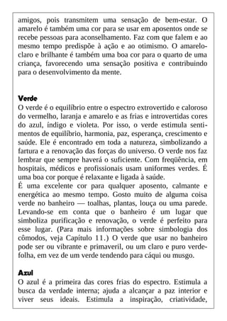 amigos, pois transmitem uma sensação de bem-estar. O
amarelo é também uma cor para se usar em aposentos onde se
recebe pessoas para aconselhamento. Faz com que falem e ao
mesmo tempo predispõe à ação e ao otimismo. O amarelo-
claro e brilhante é também uma boa cor para o quarto de uma
criança, favorecendo uma sensação positiva e contribuindo
para o desenvolvimento da mente.
Verde
O verde é o equilíbrio entre o espectro extrovertido e caloroso
do vermelho, laranja e amarelo e as frias e introvertidas cores
do azul, índigo e violeta. Por isso, o verde estimula senti-
mentos de equilíbrio, harmonia, paz, esperança, crescimento e
saúde. Ele é encontrado em toda a natureza, simbolizando a
fartura e a renovação das forças do universo. O verde nos faz
lembrar que sempre haverá o suficiente. Com freqüência, em
hospitais, médicos e profissionais usam uniformes verdes. É
uma boa cor porque é relaxante e ligada à saúde.
É uma excelente cor para qualquer aposento, calmante e
energética ao mesmo tempo. Gosto muito de alguma coisa
verde no banheiro — toalhas, plantas, louça ou uma parede.
Levando-se em conta que o banheiro é um lugar que
simboliza purificação e renovação, o verde é perfeito para
esse lugar. (Para mais informações sobre simbologia dos
cômodos, veja Capítulo 11.) O verde que usar no banheiro
pode ser ou vibrante e primaveril, ou um claro e puro verde-
folha, em vez de um verde tendendo para cáqui ou musgo.
Azul
O azul é a primeira das cores frias do espectro. Estimula a
busca da verdade interna; ajuda a alcançar a paz interior e
viver seus ideais. Estimula a inspiração, criatividade,
 