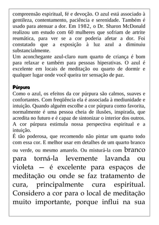 compreensão espiritual, fé e devoção. O azul está associado à
gentileza, contentamento, paciência e serenidade. Também é
usado para atenuar a dor. Em 1982, o Dr. Sharon McDonald
realizou um estudo com 60 mulheres que sofriam de artrite
reumática, para ver se a cor poderia afetar a dor. Foi
constatado que a exposição à luz azul a diminuiu
substancialmente.
Um aconchegante azul-claro num quarto de criança é bom
para relaxar e também para pessoas hiperativas. O azul é
excelente em locais de meditação ou quarto de dormir e
qualquer lugar onde você queira ter sensação de paz.
Púrpura
Como o azul, os efeitos da cor púrpura são calmos, suaves e
confortantes. Com freqüência ela é associada à mediunidade e
intuição. Quando alguém escolhe a cor púrpura como favorita,
normalmente é uma pessoa cheia de ilusões, inspirada, que
acredita no futuro e é capaz de sintonizar o interior dos outros.
A cor púrpura estimula nossa perspectiva espiritual e a
intuição.
É tão poderosa, que recomendo não pintar um quarto todo
com essa cor. E melhor usar em detalhes de um quarto branco
ou verde, ou mesmo amarelo. Ou misturá-la com branco
para torná-la levemente lavanda ou
violeta — é excelente para espaços de
meditação ou onde se faz tratamento de
cura, principalmente cura espiritual.
Considero a cor para o local de meditação
muito importante, porque influi na sua
 