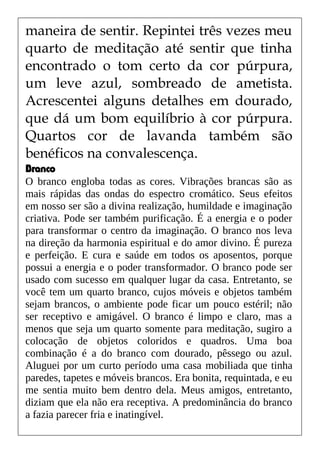 maneira de sentir. Repintei três vezes meu
quarto de meditação até sentir que tinha
encontrado o tom certo da cor púrpura,
um leve azul, sombreado de ametista.
Acrescentei alguns detalhes em dourado,
que dá um bom equilíbrio à cor púrpura.
Quartos cor de lavanda também são
benéficos na convalescença.
Branco
O branco engloba todas as cores. Vibrações brancas são as
mais rápidas das ondas do espectro cromático. Seus efeitos
em nosso ser são a divina realização, humildade e imaginação
criativa. Pode ser também purificação. É a energia e o poder
para transformar o centro da imaginação. O branco nos leva
na direção da harmonia espiritual e do amor divino. É pureza
e perfeição. E cura e saúde em todos os aposentos, porque
possui a energia e o poder transformador. O branco pode ser
usado com sucesso em qualquer lugar da casa. Entretanto, se
você tem um quarto branco, cujos móveis e objetos também
sejam brancos, o ambiente pode ficar um pouco estéril; não
ser receptivo e amigável. O branco é limpo e claro, mas a
menos que seja um quarto somente para meditação, sugiro a
colocação de objetos coloridos e quadros. Uma boa
combinação é a do branco com dourado, pêssego ou azul.
Aluguei por um curto período uma casa mobiliada que tinha
paredes, tapetes e móveis brancos. Era bonita, requintada, e eu
me sentia muito bem dentro dela. Meus amigos, entretanto,
diziam que ela não era receptiva. A predominância do branco
a fazia parecer fria e inatingível.
 