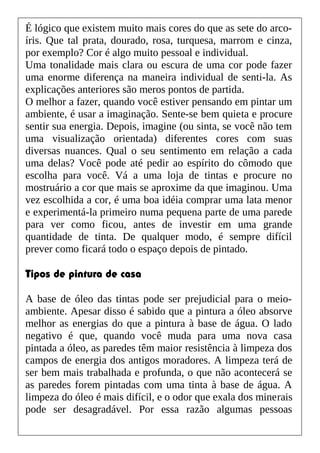 É lógico que existem muito mais cores do que as sete do arco-
íris. Que tal prata, dourado, rosa, turquesa, marrom e cinza,
por exemplo? Cor é algo muito pessoal e individual.
Uma tonalidade mais clara ou escura de uma cor pode fazer
uma enorme diferença na maneira individual de senti-la. As
explicações anteriores são meros pontos de partida.
O melhor a fazer, quando você estiver pensando em pintar um
ambiente, é usar a imaginação. Sente-se bem quieta e procure
sentir sua energia. Depois, imagine (ou sinta, se você não tem
uma visualização orientada) diferentes cores com suas
diversas nuances. Qual o seu sentimento em relação a cada
uma delas? Você pode até pedir ao espírito do cômodo que
escolha para você. Vá a uma loja de tintas e procure no
mostruário a cor que mais se aproxime da que imaginou. Uma
vez escolhida a cor, é uma boa idéia comprar uma lata menor
e experimentá-la primeiro numa pequena parte de uma parede
para ver como ficou, antes de investir em uma grande
quantidade de tinta. De qualquer modo, é sempre difícil
prever como ficará todo o espaço depois de pintado.
Tipos de pintura de casa
A base de óleo das tintas pode ser prejudicial para o meio-
ambiente. Apesar disso é sabido que a pintura a óleo absorve
melhor as energias do que a pintura à base de água. O lado
negativo é que, quando você muda para uma nova casa
pintada a óleo, as paredes têm maior resistência à limpeza dos
campos de energia dos antigos moradores. A limpeza terá de
ser bem mais trabalhada e profunda, o que não acontecerá se
as paredes forem pintadas com uma tinta à base de água. A
limpeza do óleo é mais difícil, e o odor que exala dos minerais
pode ser desagradável. Por essa razão algumas pessoas
 