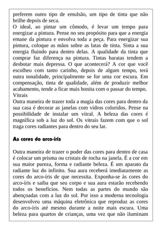 preferem outro tipo de emulsão, um tipo de tinta que não
brilhe depois de seca.
O ideal, ao pintar um cômodo, é levar um tempo para
energizar a pintura. Pense no seu propósito para que a energia
emane da pintura e envolva toda a peça. Para energizar sua
pintura, coloque as mãos sobre as latas de tinta. Sinta a sua
energia fluindo para dentro delas. A qualidade da tinta que
comprar faz diferença na pintura. Tintas baratas tendem a
desbotar mais depressa. O que acontecerá? A cor que você
escolheu com tanto carinho, depois de algum tempo, terá
outra tonalidade, principalmente se for uma cor escura. Em
compensação, tinta de qualidade, além de produzir melhor
acabamento, tende a ficar mais bonita com o passar do tempo.
Vitrais
Outra maneira de trazer toda a magia das cores para dentro da
sua casa é decorar as janelas com vidros coloridos. Pense na
possibilidade de instalar um vitral. A beleza das cores é
magnífica sob a luz do sol. Os vitrais fazem com que o sol
traga cores radiantes para dentro do seu lar.
As cores do arco-íris
Outra maneira de trazer o poder das cores para dentro de casa
é colocar um prisma ou cristais de rocha na janela. É a cor em
sua maior pureza, forma e radiante beleza. É um aparato da
radiante luz do infinito. Sua aura receberá imediatamente as
cores do arco-íris de que necessita. Exponha-se às cores do
arco-íris e saiba que seu corpo e sua aura estarão recebendo
todos os benefícios. Nem todas as partes do mundo são
abençoadas com a luz do sol. Por isso a moderna tecnologia
desenvolveu uma máquina eletrônica que reproduz as cores
do arco-íris até mesmo durante a noite mais escura. Uma
beleza para quartos de crianças, uma vez que não iluminam
 