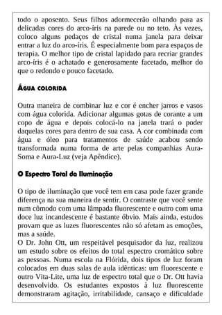 todo o aposento. Seus filhos adormecerão olhando para as
delicadas cores do arco-íris na parede ou no teto. Às vezes,
coloco alguns pedaços de cristal numa janela para deixar
entrar a luz do arco-íris. É especialmente bom para espaços de
terapia. O melhor tipo de cristal lapidado para recriar grandes
arco-íris é o achatado e generosamente facetado, melhor do
que o redondo e pouco facetado.
ÁGUA COLORIDA
Outra maneira de combinar luz e cor é encher jarros e vasos
com água colorida. Adicionar algumas gotas de corante a um
copo de água e depois colocá-lo na janela trará o poder
daquelas cores para dentro de sua casa. A cor combinada com
água e óleo para tratamentos de saúde acabou sendo
transformada numa forma de arte pelas companhias Aura-
Soma e Aura-Luz (veja Apêndice).
O Espectro Total da Iluminação
O tipo de iluminação que você tem em casa pode fazer grande
diferença na sua maneira de sentir. O contraste que você sente
num cômodo com uma lâmpada fluorescente e outro com uma
doce luz incandescente é bastante óbvio. Mais ainda, estudos
provam que as luzes fluorescentes não só afetam as emoções,
mas a saúde.
O Dr. John Ott, um respeitável pesquisador da luz, realizou
um estudo sobre os efeitos do total espectro cromático sobre
as pessoas. Numa escola na Flórida, dois tipos de luz foram
colocados em duas salas de aula idênticas: um fluorescente e
outro Vita-Lite, uma luz de espectro total que o Dr. Ott havia
desenvolvido. Os estudantes expostos à luz fluorescente
demonstraram agitação, irritabilidade, cansaço e dificuldade
 