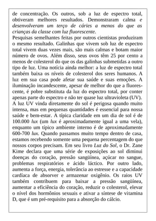 de concentração. Os outros, sob a luz de espectro total,
obtiveram melhores resultados. Demonstraram calma e
desenvolveram um terço de cáries a menos do que as
crianças da classe com luz fluorescente.
Pesquisas semelhantes feitas por outros cientistas produziram
o mesmo resultado. Galinhas que vivem sob luz de espectro
total vivem duas vezes mais, são mais calmas e botam maior
número de ovos. Além disso, seus ovos têm 25 por cento a
menos de colesterol do que os das galinhas submetidas a outro
tipo de luz. Uma notícia ainda melhor: a luz de espectro total
também baixa os níveis de colesterol dos seres humanos. A
luz em sua casa pode afetar sua saúde e suas emoções. A
iluminação incandescente, apesar de melhor do que a fluores-
cente, é pobre substituta da luz do espectro total, por conter
apenas parte do espectro e não ter quase luz ultravioleta (UV).
A luz UV vinda diretamente do sol é perigosa quando muito
intensa, mas em pequenas quantidades é essencial para nossa
saúde e bem-estar. A típica claridade em um dia de sol é de
100.000 lux (um lux é aproximadamente igual a uma vela),
enquanto um típico ambiente interno é de aproximadamente
600-700 lux. Quando passamos muito tempo dentro de casa,
estamos recebendo somente uma pequena percentagem do que
nossos corpos precisam. Em seu livro Luz do Sol, o Dr. Zane
Kime declara que uma série de exposições ao sol diminui
doenças do coração, pressão sangüínea, açúcar no sangue,
problemas respiratórios e ácido láctico. Por outro lado,
aumenta a força, energia, tolerância ao estresse e a capacidade
cardíaca de absorver e armazenar oxigênio. Os raios UV
também contribuem para baixar a pressão sangüínea,
aumentar a eficiência do coração, reduzir o colesterol, elevar
o nível dos hormônios sexuais e ativar a síntese de vitamina
D, que é um pré-requisito para a absorção do cálcio.
 