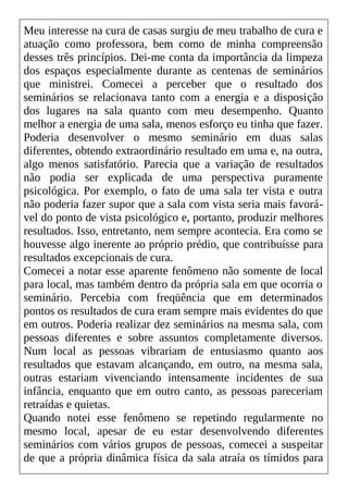 Meu interesse na cura de casas surgiu de meu trabalho de cura e
atuação como professora, bem como de minha compreensão
desses três princípios. Dei-me conta da importância da limpeza
dos espaços especialmente durante as centenas de seminários
que ministrei. Comecei a perceber que o resultado dos
seminários se relacionava tanto com a energia e a disposição
dos lugares na sala quanto com meu desempenho. Quanto
melhor a energia de uma sala, menos esforço eu tinha que fazer.
Poderia desenvolver o mesmo seminário em duas salas
diferentes, obtendo extraordinário resultado em uma e, na outra,
algo menos satisfatório. Parecia que a variação de resultados
não podia ser explicada de uma perspectiva puramente
psicológica. Por exemplo, o fato de uma sala ter vista e outra
não poderia fazer supor que a sala com vista seria mais favorá-
vel do ponto de vista psicológico e, portanto, produzir melhores
resultados. Isso, entretanto, nem sempre acontecia. Era como se
houvesse algo inerente ao próprio prédio, que contribuísse para
resultados excepcionais de cura.
Comecei a notar esse aparente fenômeno não somente de local
para local, mas também dentro da própria sala em que ocorria o
seminário. Percebia com freqüência que em determinados
pontos os resultados de cura eram sempre mais evidentes do que
em outros. Poderia realizar dez seminários na mesma sala, com
pessoas diferentes e sobre assuntos completamente diversos.
Num local as pessoas vibrariam de entusiasmo quanto aos
resultados que estavam alcançando, em outro, na mesma sala,
outras estariam vivenciando intensamente incidentes de sua
infância, enquanto que em outro canto, as pessoas pareceriam
retraídas e quietas.
Quando notei esse fenômeno se repetindo regularmente no
mesmo local, apesar de eu estar desenvolvendo diferentes
seminários com vários grupos de pessoas, comecei a suspeitar
de que a própria dinâmica física da sala atraía os tímidos para
 
