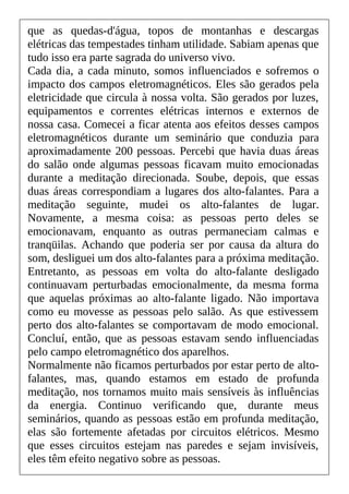 que as quedas-d'água, topos de montanhas e descargas
elétricas das tempestades tinham utilidade. Sabiam apenas que
tudo isso era parte sagrada do universo vivo.
Cada dia, a cada minuto, somos influenciados e sofremos o
impacto dos campos eletromagnéticos. Eles são gerados pela
eletricidade que circula à nossa volta. São gerados por luzes,
equipamentos e correntes elétricas internos e externos de
nossa casa. Comecei a ficar atenta aos efeitos desses campos
eletromagnéticos durante um seminário que conduzia para
aproximadamente 200 pessoas. Percebi que havia duas áreas
do salão onde algumas pessoas ficavam muito emocionadas
durante a meditação direcionada. Soube, depois, que essas
duas áreas correspondiam a lugares dos alto-falantes. Para a
meditação seguinte, mudei os alto-falantes de lugar.
Novamente, a mesma coisa: as pessoas perto deles se
emocionavam, enquanto as outras permaneciam calmas e
tranqüilas. Achando que poderia ser por causa da altura do
som, desliguei um dos alto-falantes para a próxima meditação.
Entretanto, as pessoas em volta do alto-falante desligado
continuavam perturbadas emocionalmente, da mesma forma
que aquelas próximas ao alto-falante ligado. Não importava
como eu movesse as pessoas pelo salão. As que estivessem
perto dos alto-falantes se comportavam de modo emocional.
Concluí, então, que as pessoas estavam sendo influenciadas
pelo campo eletromagnético dos aparelhos.
Normalmente não ficamos perturbados por estar perto de alto-
falantes, mas, quando estamos em estado de profunda
meditação, nos tornamos muito mais sensíveis às influências
da energia. Continuo verificando que, durante meus
seminários, quando as pessoas estão em profunda meditação,
elas são fortemente afetadas por circuitos elétricos. Mesmo
que esses circuitos estejam nas paredes e sejam invisíveis,
eles têm efeito negativo sobre as pessoas.
 