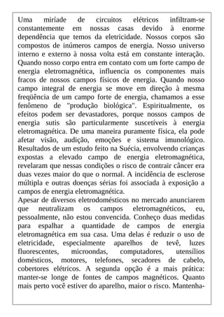 Uma miríade de circuitos elétricos infiltram-se
constantemente em nossas casas devido à enorme
dependência que temos da eletricidade. Nossos corpos são
compostos de inúmeros campos de energia. Nosso universo
interno e externo à nossa volta está em constante interação.
Quando nosso corpo entra em contato com um forte campo de
energia eletromagnética, influencia os componentes mais
fracos de nossos campos físicos de energia. Quando nosso
campo integral de energia se move em direção à mesma
freqüência de um campo forte de energia, chamamos a esse
fenômeno de "produção biológica". Espiritualmente, os
efeitos podem ser devastadores, porque nossos campos de
energia sutis são particularmente suscetíveis à energia
eletromagnética. De uma maneira puramente física, ela pode
afetar visão, audição, emoções e sistema imunológico.
Resultados de um estudo feito na Suécia, envolvendo crianças
expostas a elevado campo de energia eletromagnética,
revelaram que nessas condições o risco de contrair câncer era
duas vezes maior do que o normal. A incidência de esclerose
múltipla e outras doenças sérias foi associada à exposição a
campos de energia eletromagnética.
Apesar de diversos eletrodomésticos no mercado anunciarem
que neutralizam os campos eletromagnéticos, eu,
pessoalmente, não estou convencida. Conheço duas medidas
para espalhar a quantidade de campos de energia
eletromagnética em sua casa. Uma delas é reduzir o uso de
eletricidade, especialmente aparelhos de tevê, luzes
fluorescentes, microondas, computadores, utensílios
domésticos, motores, telefones, secadores de cabelo,
cobertores elétricos. A segunda opção é a mais prática:
manter-se longe de fontes de campos magnéticos. Quanto
mais perto você estiver do aparelho, maior o risco. Mantenha-
 
