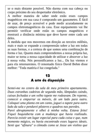 se o mais distante possível. Não durma com sua cabeça ou
corpo próximo do seu despertador eletrônico.
A melhor maneira de saber onde estão esses campos
magnéticos em sua casa é comprando um gaussmetro. É fácil
de usar, de preço acessível e pode medir acuradamente os
campos eletromagnéticos da casa. Esse equipamento vai lhe
permitir verificar onde estão os campos magnéticos e
mostrará a distância mínima que deve haver entre cada um
deles.
À medida que nos movemos em direção ao terceiro milênio,
mais e mais se expande a compreensão sobre a luz em todas
as suas formas, e a certeza de que somos uma combinação de
forma e luz. Quanto mais compreendemos a nossa própria luz,
maior se torna a nossa capacidade de utilizar e absorver a luz
à nossa volta. Nós personificamos a luz... Da luz viemos e
para ela retornaremos. O renomado físico David Bohm disse
melhor: "Toda matéria é luz congelada."
13
A arte da disposição
Sentei-me no centro da sala de meu primeiro apartamento.
Duas estranhas cadeiras de segunda mão, lâmpadas caindo,
caixas fechadas e um velho tapete me rodeavam. De repente,
comecei a empurrar os móveis, de um lado para outro.
Coloquei uma planta em um canto, joguei o tapete para outro
lado da sala e pendurei pôsteres e quadros nas paredes.
Parei abruptamente e olhei à minha volta. Estava feito!
Fiquei boquiaberta com a mudança que havia realizado.
Parecia existir um lugar especial para cada coisa e que, num
momento mágico, eu havia encontrado esses lugares ideais.
Senti que "afinara" o cômodo como se Josse um violino que
 