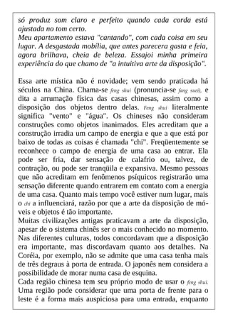só produz som claro e perfeito quando cada corda está
ajustada no tom certo.
Meu apartamento estava "cantando", com cada coisa em seu
lugar. A desgastada mobília, que antes parecera gasta e feia,
agora brilhava, cheia de beleza. Essajoi minha primeira
experiência do que chamo de "a intuitiva arte da disposição".
Essa arte mística não é novidade; vem sendo praticada há
séculos na China. Chama-se feng shui (pronuncia-se fang suei), e
dita a arrumação física das casas chinesas, assim como a
disposição dos objetos dentro delas. Feng shui literalmente
significa "vento" e "água". Os chineses não consideram
construções como objetos inanimados. Eles acreditam que a
construção irradia um campo de energia e que a que está por
baixo de todas as coisas é chamada "chi". Freqüentemente se
reconhece o campo de energia de uma casa ao entrar. Ela
pode ser fria, dar sensação de calafrio ou, talvez, de
contração, ou pode ser tranqüila e expansiva. Mesmo pessoas
que não acreditam em fenômenos psíquicos registrarão uma
sensação diferente quando entrarem em contato com a energia
de uma casa. Quanto mais tempo você estiver num lugar, mais
o chi a influenciará, razão por que a arte da disposição de mó-
veis e objetos é tão importante.
Muitas civilizações antigas praticavam a arte da disposição,
apesar de o sistema chinês ser o mais conhecido no momento.
Nas diferentes culturas, todos concordavam que a disposição
era importante, mas discordavam quanto aos detalhes. Na
Coréia, por exemplo, não se admite que uma casa tenha mais
de três degraus à porta de entrada. O japonês nem considera a
possibilidade de morar numa casa de esquina.
Cada região chinesa tem seu próprio modo de usar o feng shui.
Uma região pode considerar que uma porta de frente para o
leste é a forma mais auspiciosa para uma entrada, enquanto
 