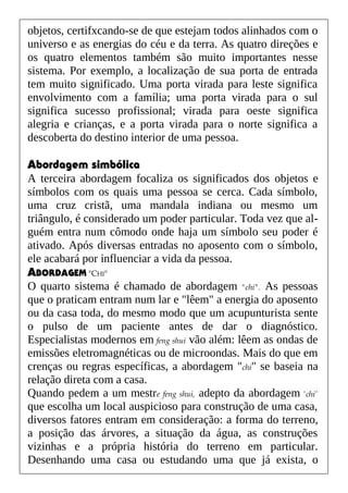 objetos, certifxcando-se de que estejam todos alinhados com o
universo e as energias do céu e da terra. As quatro direções e
os quatro elementos também são muito importantes nesse
sistema. Por exemplo, a localização de sua porta de entrada
tem muito significado. Uma porta virada para leste significa
envolvimento com a família; uma porta virada para o sul
significa sucesso profissional; virada para oeste significa
alegria e crianças, e a porta virada para o norte significa a
descoberta do destino interior de uma pessoa.
Abordagem simbólica
A terceira abordagem focaliza os significados dos objetos e
símbolos com os quais uma pessoa se cerca. Cada símbolo,
uma cruz cristã, uma mandala indiana ou mesmo um
triângulo, é considerado um poder particular. Toda vez que al-
guém entra num cômodo onde haja um símbolo seu poder é
ativado. Após diversas entradas no aposento com o símbolo,
ele acabará por influenciar a vida da pessoa.
ABORDAGEM "CHI"
O quarto sistema é chamado de abordagem "chi". As pessoas
que o praticam entram num lar e "lêem" a energia do aposento
ou da casa toda, do mesmo modo que um acupunturista sente
o pulso de um paciente antes de dar o diagnóstico.
Especialistas modernos em feng shui vão além: lêem as ondas de
emissões eletromagnéticas ou de microondas. Mais do que em
crenças ou regras específicas, a abordagem "chi" se baseia na
relação direta com a casa.
Quando pedem a um mestre feng shui, adepto da abordagem 'chi’
que escolha um local auspicioso para construção de uma casa,
diversos fatores entram em consideração: a forma do terreno,
a posição das árvores, a situação da água, as construções
vizinhas e a própria história do terreno em particular.
Desenhando uma casa ou estudando uma que já exista, o
 