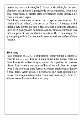 mestre feng shui dará atenção à forma e distribuição de seus
cômodos, assim como à posição de portas e janelas. Depois da
casa construída, o mestre dará orientações sobre posição de
camas, mesas e fogão.
Na China, uma casa é como um corpo e seu espírito. As
janelas são os "olhos", e as portas, as "bocas". A energia chi é
inalada para dentro da casa e flui de acordo com sua estrutura
interior. A posição dos cômodos, assim como a arrumação dos
móveis, poderão ser ou não favoráveis ao fluxo de energia. Se
a energia que fluir for boa, então seus moradores terão saúde e
fortuna.
Yin e yang
Para entender o feng shui é importante compreender a filosofia
chinesa do yin e yang. Ela vê a vida como uma dança entre as
duas forças do universo que, apesar de opostas, se harmo-
nizam. Um homem ou uma mulher só estarão bem e recep-
tivos à vida se essas duas forças estiverem equilibradas dentro
e fora deles. Além disso, é necessário que cada aposento de
nossa casa esteja em harmonia com essas duas forças. Abaixo,
alguns exemplos de atributos yin e yang.
 
