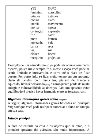 Exemplo de um cômodo muito yin pode ser aquele com cores
escuras, pouca luz e sempre frio. Nesse espaço você pode se
sentir limitado e introvertido, e corre até o risco de ficar
doente. Por outro lado, se ficar muito tempo em um aposento
cheio de janelas, com muita luz, pintado de branco e
aquecido, haverá demasiado yang e conseqüente perda de muita
energia e vulnerabilidade às doenças. Para um aposento estar
equilibrado é preciso haver harmonia entre as forçasyin e yang.
Algumas informações gerais sobre feng shui
A seguir, algumas informações gerais baseadas no princípio
feng shui que você pode usar para aumentar o fluxo de energia
em sua casa.
Entrada principal
A área de entrada da casa e os objetos que aí estão, e o
primeiro aposento daí avistado, são muito importantes. A
YIN YANG
feminino masculino
interior exterior
escuro claro
inércia movimento
morrer nascer
contração expansão
frio calor
preto branco
montanha vale
curva reta
lua sol
cíclico linear
receptivo projetivo
 