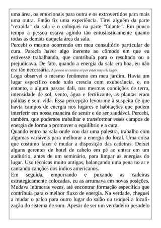 uma área, os emocionais para outra e os extrovertidos para mais
uma outra. Então fiz uma experiência. Tirei alguém da parte
"retraída" da sala e o coloquei na parte "falante". Em pouco
tempo a pessoa estava agindo tão entusiasticamente quanto
todas as demais daquela área da sala.
Percebi o mesmo ocorrendo em meu consultório particular de
cura. Parecia haver algo inerente ao cômodo em que eu
estivesse trabalhando, que contribuía para o resultado ou o
prejudicava. De fato, quando a energia da sala era boa, eu não
era tão necessária. A pessoa se curava só por estar naquele lugar.
Logo observei o mesmo fenômeno em meu jardim. Havia um
lugar específico onde tudo crescia com exuberância, e, no
entanto, a algum passos dali, nas mesmas condições de terra,
intensidade de sol, vento, água e fertilizante, as plantas eram
pálidas e sem vida. Essa percepção levou-me à suspeita de que
havia campos de energia nos lugares e habitações que podem
interferir em nossa maneira de sentir e de ser saudável. Percebi,
também, que podemos trabalhar e transformar esses campos de
energia de forma a promover o equilíbrio e a cura.
Quando entro na sala onde vou dar uma palestra, trabalho com
algumas variáveis para melhorar a energia do local. Uma coisa
que costumo fazer é mudar a disposição das cadeiras. Deixei
alguns gerentes de hotel de cabelo em pé ao entrar em um
auditório, antes de um seminário, para limpar as energias do
lugar. Uso técnicas muito antigas, balançando uma pena no ar e
cantando canções dos índios americanos.
Em seguida, empurrando e puxando as cadeiras
estrategicamente colocadas, eu as arrumava em novas posições.
Mudava inúmeras vezes, até encontrar formação específica que
contribuía para o melhor fluxo de energia. Na verdade, cheguei
a mudar o palco para outro lugar do salão ou troquei a locali-
zação do sistema de som. Apesar de ser um verdadeiro pesadelo
 