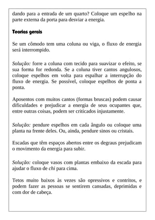 dando para a entrada de um quarto? Coloque um espelho na
parte externa da porta para desviar a energia.
Teorias gerais
Se um cômodo tem uma coluna ou viga, o fluxo de energia
será interrompido.
Solução: forre a coluna com tecido para suavizar o efeito, se
sua forma for redonda. Se a coluna tiver cantos angulosos,
coloque espelhos em volta para espalhar a interrupção do
fluxo de energia. Se possível, coloque espelhos de ponta a
ponta.
Aposentos com muitos cantos (formas bruscas) podem causar
dificuldades e prejudicar a energia de seus ocupantes que,
entre outras coisas, podem ser criticados injustamente.
Solução: pendure espelhos em cada ângulo ou coloque uma
planta na frente deles. Ou, ainda, pendure sinos ou cristais.
Escadas que têm espaços abertos entre os degraus prejudicam
o movimento da energia para subir.
Solução: coloque vasos com plantas embaixo da escada para
ajudar o fluxo de chi para cima.
Tetos muito baixos às vezes são opressivos e contritos, e
podem fazer as pessoas se sentirem cansadas, deprimidas e
com dor de cabeça.
 