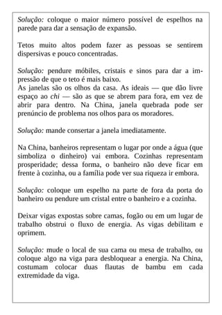 Solução: coloque o maior número possível de espelhos na
parede para dar a sensação de expansão.
Tetos muito altos podem fazer as pessoas se sentirem
dispersivas e pouco concentradas.
Solução: pendure móbiles, cristais e sinos para dar a im-
pressão de que o teto é mais baixo.
As janelas são os olhos da casa. As ideais — que dão livre
espaço ao chi — são as que se abrem para fora, em vez de
abrir para dentro. Na China, janela quebrada pode ser
prenúncio de problema nos olhos para os moradores.
Solução: mande consertar a janela imediatamente.
Na China, banheiros representam o lugar por onde a água (que
simboliza o dinheiro) vai embora. Cozinhas representam
prosperidade; dessa forma, o banheiro não deve ficar em
frente à cozinha, ou a família pode ver sua riqueza ir embora.
Solução: coloque um espelho na parte de fora da porta do
banheiro ou pendure um cristal entre o banheiro e a cozinha.
Deixar vigas expostas sobre camas, fogão ou em um lugar de
trabalho obstrui o fluxo de energia. As vigas debilitam e
oprimem.
Solução: mude o local de sua cama ou mesa de trabalho, ou
coloque algo na viga para desbloquear a energia. Na China,
costumam colocar duas flautas de bambu em cada
extremidade da viga.
 